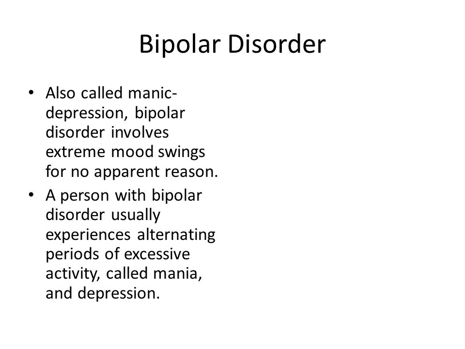 Bipolar Disorder Also called manic- depression, bipolar disorder involves extreme mood swings for no apparent reason.