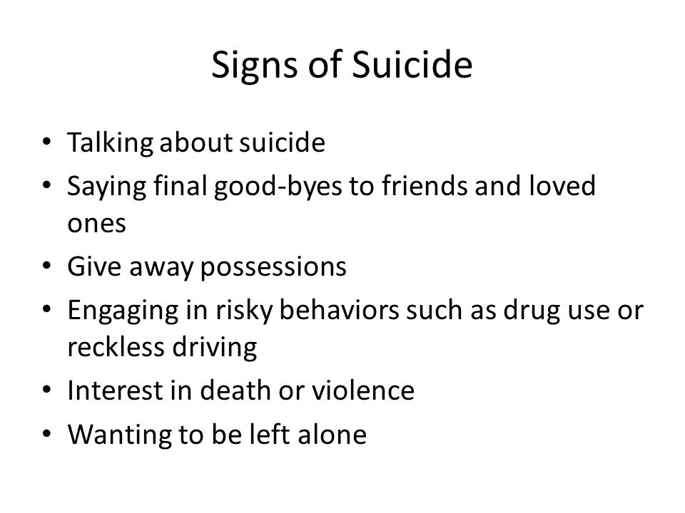 Signs of Suicide Talking about suicide Saying final good-byes to friends and loved ones Give away possessions Engaging in risky behaviors such as drug use or reckless driving Interest in death or violence Wanting to be left alone