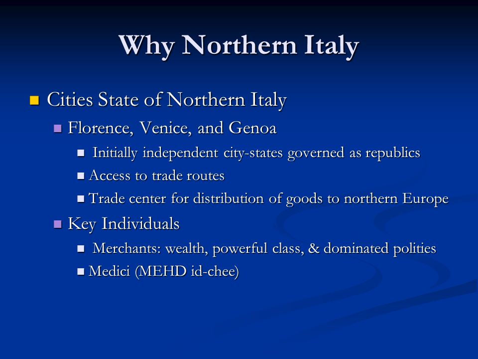 Why Northern Italy Cities State of Northern Italy Cities State of Northern Italy Florence, Venice, and Genoa Florence, Venice, and Genoa Initially independent city-states governed as republics Initially independent city-states governed as republics Access to trade routes Access to trade routes Trade center for distribution of goods to northern Europe Trade center for distribution of goods to northern Europe Key Individuals Key Individuals Merchants: wealth, powerful class, & dominated polities Merchants: wealth, powerful class, & dominated polities Medici (MEHD id-chee) Medici (MEHD id-chee)
