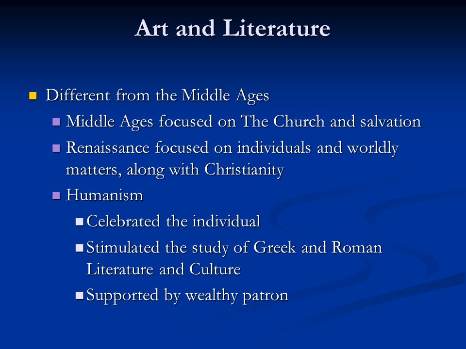 Art and Literature Different from the Middle Ages Different from the Middle Ages Middle Ages focused on The Church and salvation Middle Ages focused on The Church and salvation Renaissance focused on individuals and worldly matters, along with Christianity Renaissance focused on individuals and worldly matters, along with Christianity Humanism Humanism Celebrated the individual Celebrated the individual Stimulated the study of Greek and Roman Literature and Culture Stimulated the study of Greek and Roman Literature and Culture Supported by wealthy patron Supported by wealthy patron