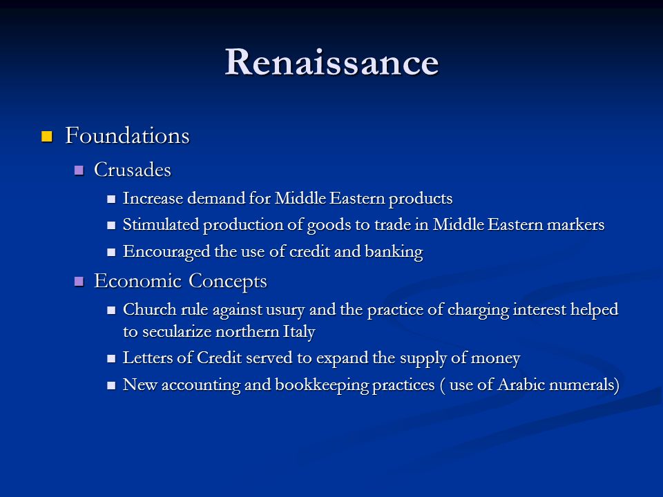 Renaissance Foundations Foundations Crusades Crusades Increase demand for Middle Eastern products Increase demand for Middle Eastern products Stimulated production of goods to trade in Middle Eastern markers Stimulated production of goods to trade in Middle Eastern markers Encouraged the use of credit and banking Encouraged the use of credit and banking Economic Concepts Economic Concepts Church rule against usury and the practice of charging interest helped to secularize northern Italy Church rule against usury and the practice of charging interest helped to secularize northern Italy Letters of Credit served to expand the supply of money Letters of Credit served to expand the supply of money New accounting and bookkeeping practices ( use of Arabic numerals) New accounting and bookkeeping practices ( use of Arabic numerals)