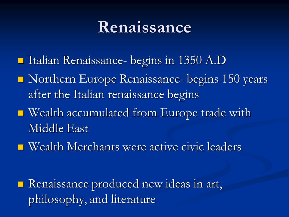 Renaissance Italian Renaissance- begins in 1350 A.D Italian Renaissance- begins in 1350 A.D Northern Europe Renaissance- begins 150 years after the Italian renaissance begins Northern Europe Renaissance- begins 150 years after the Italian renaissance begins Wealth accumulated from Europe trade with Middle East Wealth accumulated from Europe trade with Middle East Wealth Merchants were active civic leaders Wealth Merchants were active civic leaders Renaissance produced new ideas in art, philosophy, and literature Renaissance produced new ideas in art, philosophy, and literature