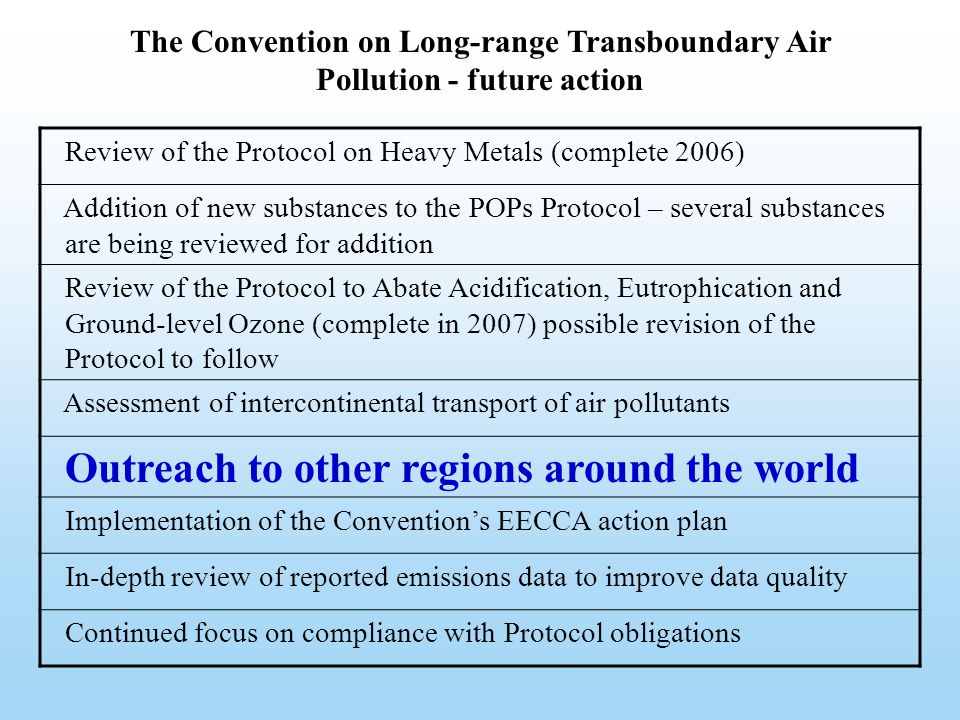 The Convention on Long-range Transboundary Air Pollution - future action Review of the Protocol on Heavy Metals (complete 2006) Addition of new substances to the POPs Protocol – several substances are being reviewed for addition Review of the Protocol to Abate Acidification, Eutrophication and Ground-level Ozone (complete in 2007) possible revision of the Protocol to follow Assessment of intercontinental transport of air pollutants Outreach to other regions around the world Implementation of the Convention’s EECCA action plan In-depth review of reported emissions data to improve data quality Continued focus on compliance with Protocol obligations