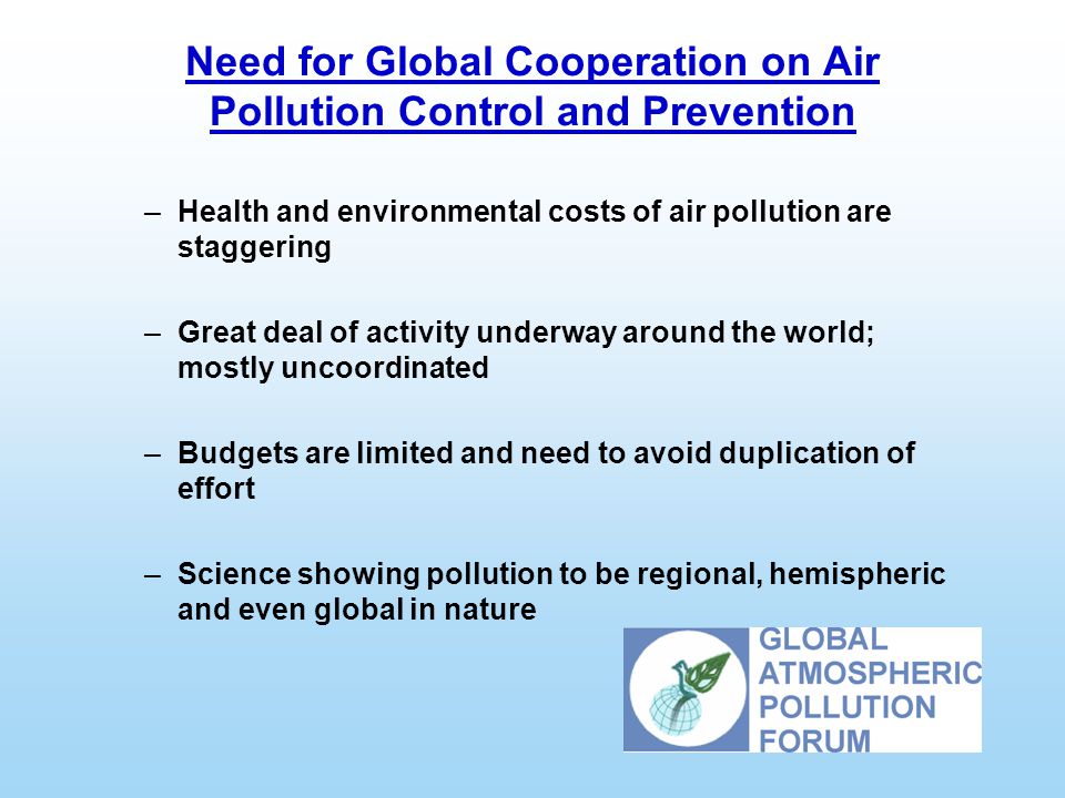 Need for Global Cooperation on Air Pollution Control and Prevention –Health and environmental costs of air pollution are staggering –Great deal of activity underway around the world; mostly uncoordinated –Budgets are limited and need to avoid duplication of effort –Science showing pollution to be regional, hemispheric and even global in nature