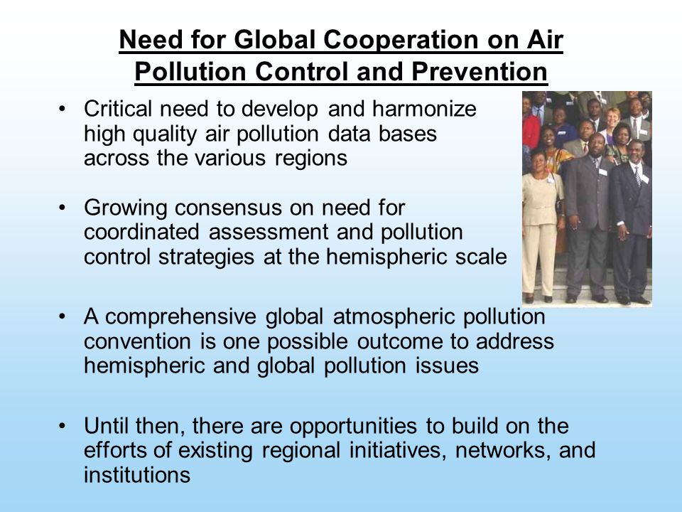 Need for Global Cooperation on Air Pollution Control and Prevention Critical need to develop and harmonize high quality air pollution data bases across the various regions Growing consensus on need for coordinated assessment and pollution control strategies at the hemispheric scale A comprehensive global atmospheric pollution convention is one possible outcome to address hemispheric and global pollution issues Until then, there are opportunities to build on the efforts of existing regional initiatives, networks, and institutions