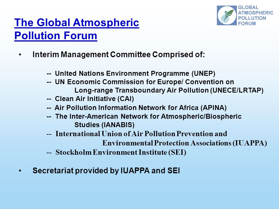 The Global Atmospheric Pollution Forum Interim Management Committee Comprised of: -- United Nations Environment Programme (UNEP) -- UN Economic Commission for Europe/ Convention on Long-range Transboundary Air Pollution (UNECE/LRTAP) -- Clean Air Initiative (CAI) -- Air Pollution Information Network for Africa (APINA) -- The Inter-American Network for Atmospheric/Biospheric Studies (IANABIS) -- International Union of Air Pollution Prevention and Environmental Protection Associations (IUAPPA) -- Stockholm Environment Institute (SEI) Secretariat provided by IUAPPA and SEI