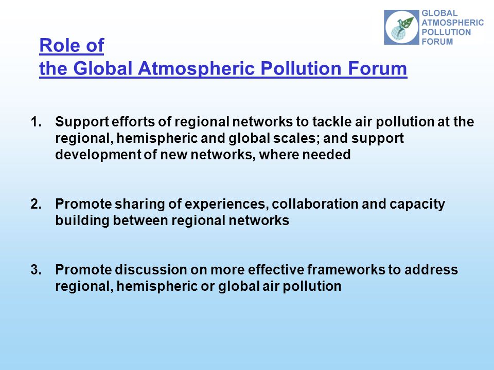 Role of the Global Atmospheric Pollution Forum 1.Support efforts of regional networks to tackle air pollution at the regional, hemispheric and global scales; and support development of new networks, where needed 2.Promote sharing of experiences, collaboration and capacity building between regional networks 3.Promote discussion on more effective frameworks to address regional, hemispheric or global air pollution