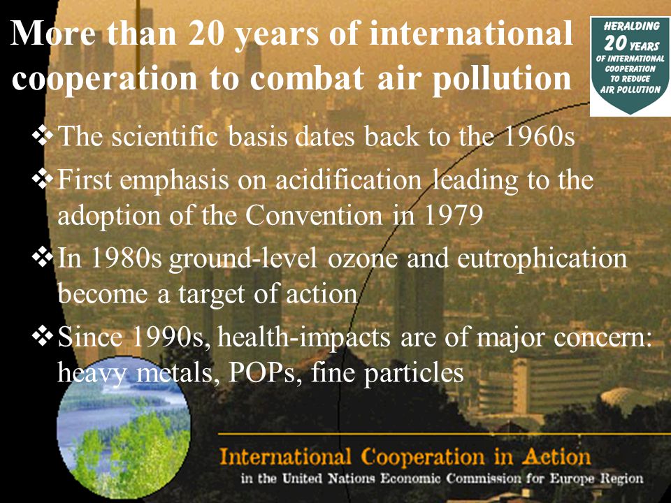 More than 20 years of international cooperation to combat air pollution  The scientific basis dates back to the 1960s  First emphasis on acidification leading to the adoption of the Convention in 1979  In 1980s ground-level ozone and eutrophication become a target of action  Since 1990s, health-impacts are of major concern: heavy metals, POPs, fine particles