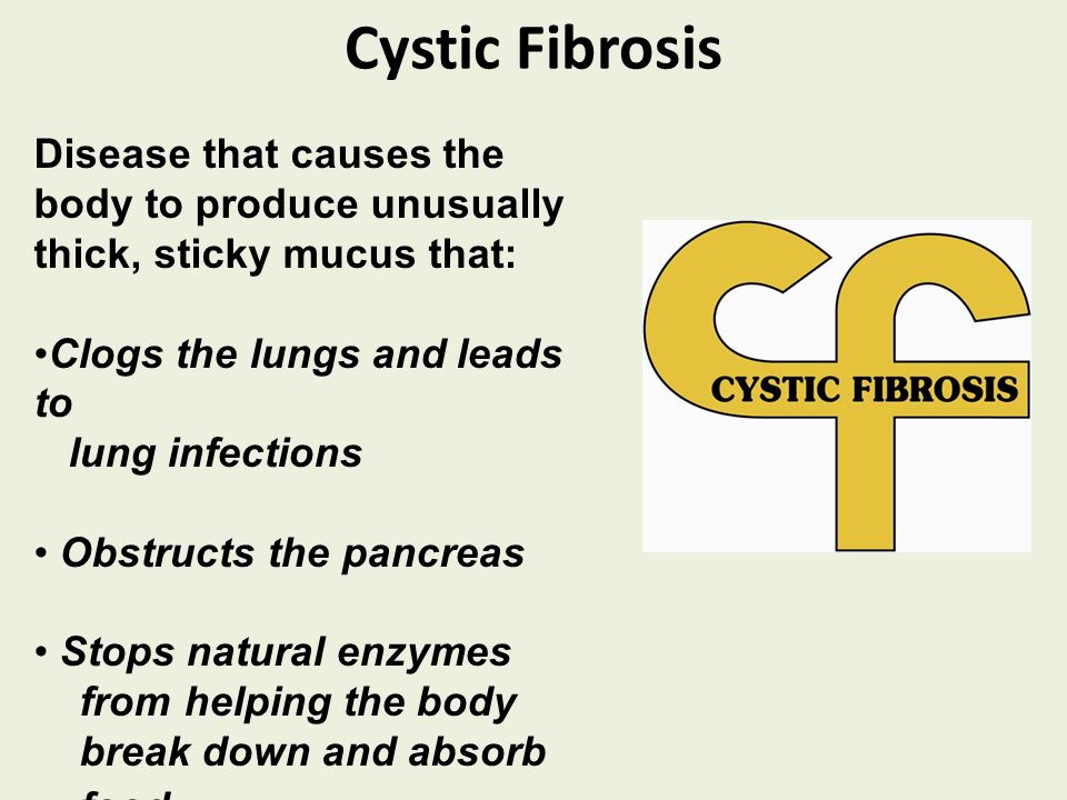 Cystic Fibrosis Disease that causes the body to produce unusually thick, sticky mucus that: Clogs the lungs and leads to lung infections Obstructs the pancreas Stops natural enzymes from helping the body break down and absorb food