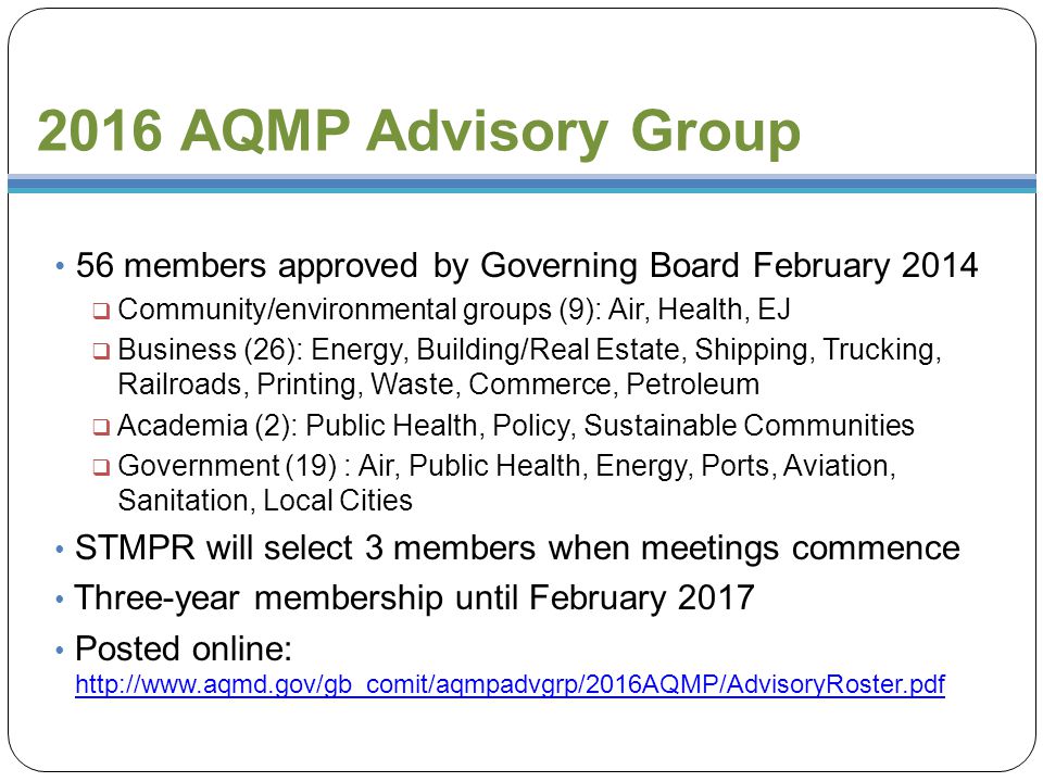 2016 AQMP Advisory Group 56 members approved by Governing Board February 2014  Community/environmental groups (9): Air, Health, EJ  Business (26): Energy, Building/Real Estate, Shipping, Trucking, Railroads, Printing, Waste, Commerce, Petroleum  Academia (2): Public Health, Policy, Sustainable Communities  Government (19) : Air, Public Health, Energy, Ports, Aviation, Sanitation, Local Cities STMPR will select 3 members when meetings commence Three-year membership until February 2017 Posted online: