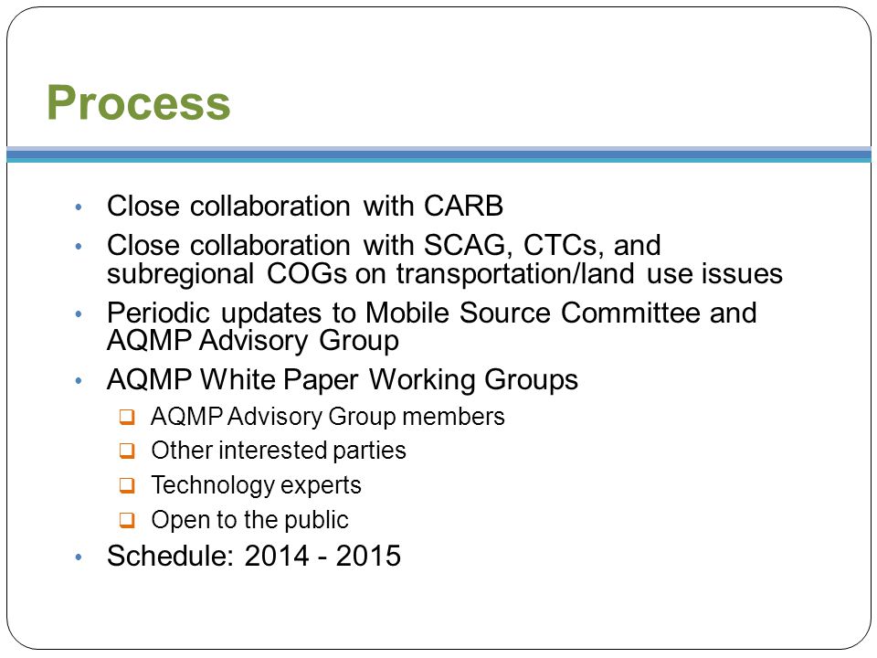 Process Close collaboration with CARB Close collaboration with SCAG, CTCs, and subregional COGs on transportation/land use issues Periodic updates to Mobile Source Committee and AQMP Advisory Group AQMP White Paper Working Groups  AQMP Advisory Group members  Other interested parties  Technology experts  Open to the public Schedule: