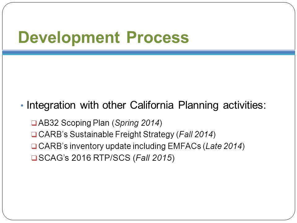 Development Process Integration with other California Planning activities:  AB32 Scoping Plan (Spring 2014)  CARB’s Sustainable Freight Strategy (Fall 2014)  CARB’s inventory update including EMFACs (Late 2014)  SCAG’s 2016 RTP/SCS (Fall 2015)