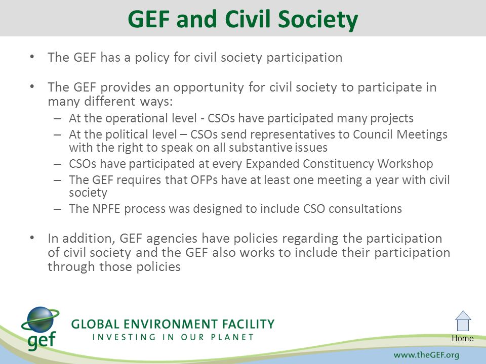 Home The GEF has a policy for civil society participation The GEF provides an opportunity for civil society to participate in many different ways: – At the operational level - CSOs have participated many projects – At the political level – CSOs send representatives to Council Meetings with the right to speak on all substantive issues – CSOs have participated at every Expanded Constituency Workshop – The GEF requires that OFPs have at least one meeting a year with civil society – The NPFE process was designed to include CSO consultations In addition, GEF agencies have policies regarding the participation of civil society and the GEF also works to include their participation through those policies GEF and Civil Society