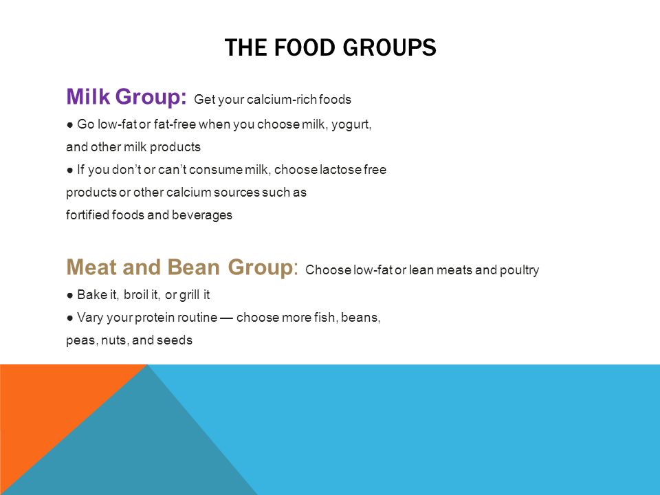 THE FOOD GROUPS Milk Group: Get your calcium-rich foods ● Go low-fat or fat-free when you choose milk, yogurt, and other milk products ● If you don’t or can’t consume milk, choose lactose free products or other calcium sources such as fortified foods and beverages Meat and Bean Group: Choose low-fat or lean meats and poultry ● Bake it, broil it, or grill it ● Vary your protein routine — choose more fish, beans, peas, nuts, and seeds