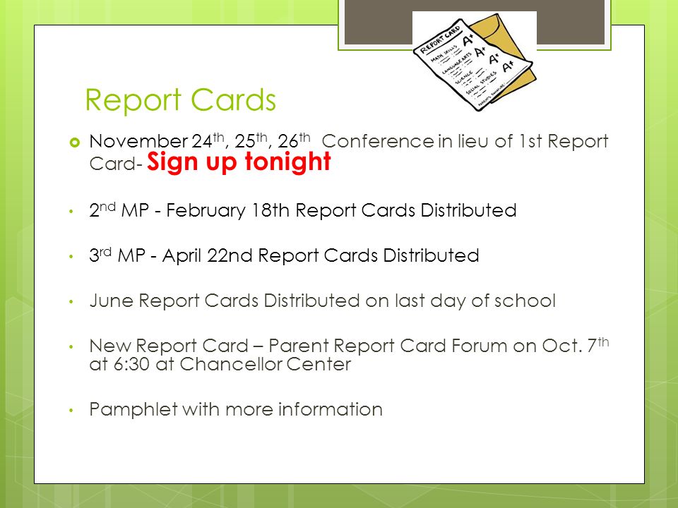 Report Cards  November 24 th, 25 th, 26 th Conference in lieu of 1st Report Card- Sign up tonight 2 nd MP - February 18th Report Cards Distributed 3 rd MP - April 22nd Report Cards Distributed June Report Cards Distributed on last day of school New Report Card – Parent Report Card Forum on Oct.