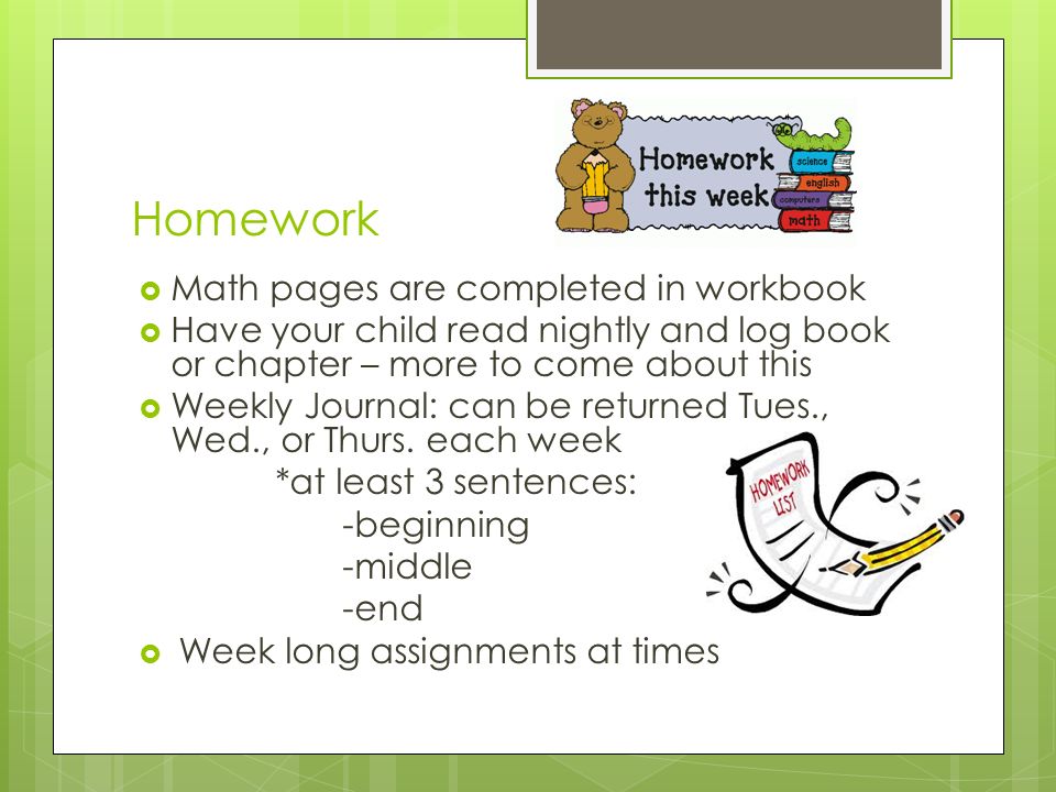 Homework  Math pages are completed in workbook  Have your child read nightly and log book or chapter – more to come about this  Weekly Journal: can be returned Tues., Wed., or Thurs.
