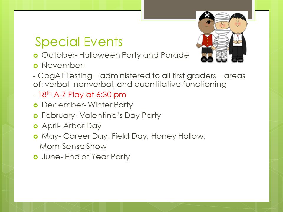 Special Events  October- Halloween Party and Parade  November- - CogAT Testing – administered to all first graders – areas of: verbal, nonverbal, and quantitative functioning - 18 th A-Z Play at 6:30 pm  December- Winter Party  February- Valentine’s Day Party  April- Arbor Day  May- Career Day, Field Day, Honey Hollow, Mom-Sense Show  June- End of Year Party