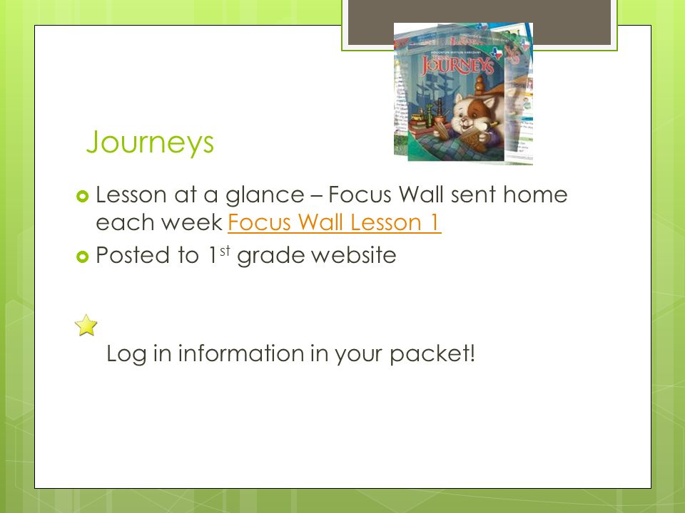 Journeys  Lesson at a glance – Focus Wall sent home each week Focus Wall Lesson 1Focus Wall Lesson 1  Posted to 1 st grade website Log in information in your packet!