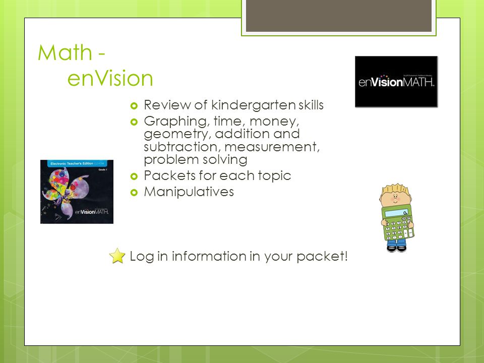 Math - enVision  Review of kindergarten skills  Graphing, time, money, geometry, addition and subtraction, measurement, problem solving  Packets for each topic  Manipulatives Log in information in your packet!