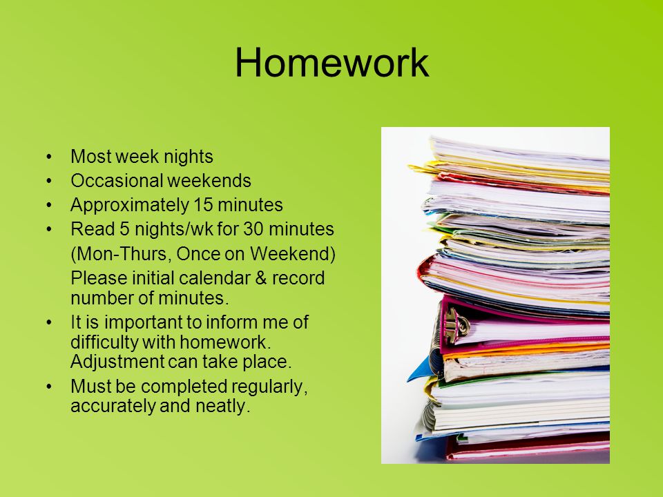 Homework Most week nights Occasional weekends Approximately 15 minutes Read 5 nights/wk for 30 minutes (Mon-Thurs, Once on Weekend) Please initial calendar & record number of minutes.