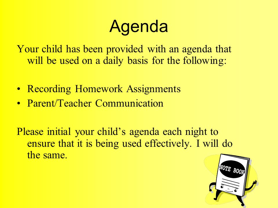 Agenda Your child has been provided with an agenda that will be used on a daily basis for the following: Recording Homework Assignments Parent/Teacher Communication Please initial your child’s agenda each night to ensure that it is being used effectively.