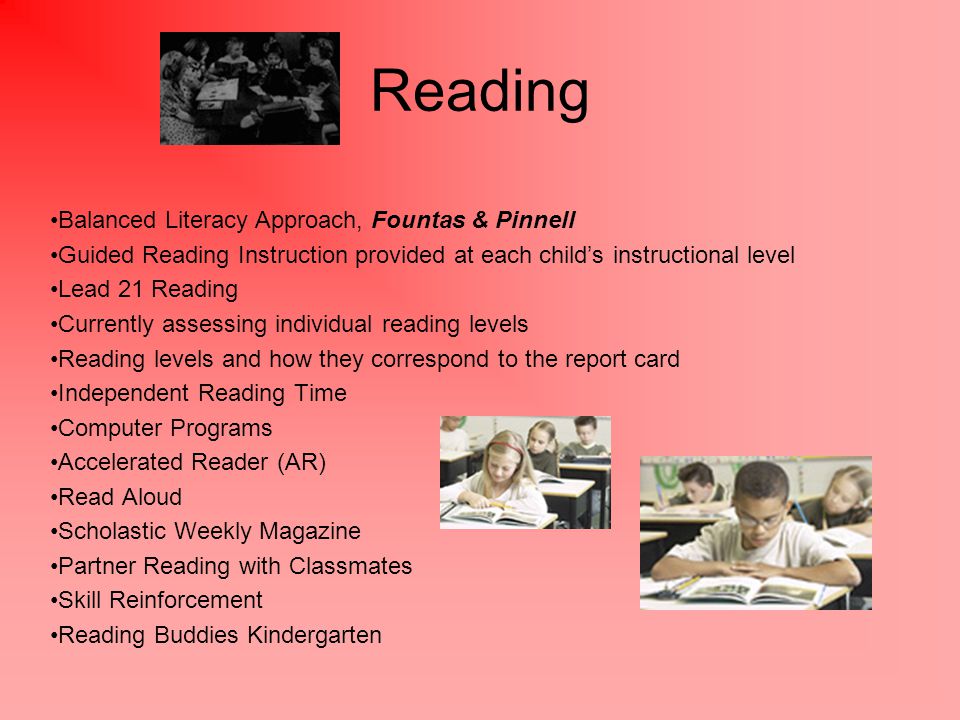 Reading Balanced Literacy Approach, Fountas & Pinnell Guided Reading Instruction provided at each child’s instructional level Lead 21 Reading Currently assessing individual reading levels Reading levels and how they correspond to the report card Independent Reading Time Computer Programs Accelerated Reader (AR) Read Aloud Scholastic Weekly Magazine Partner Reading with Classmates Skill Reinforcement Reading Buddies Kindergarten