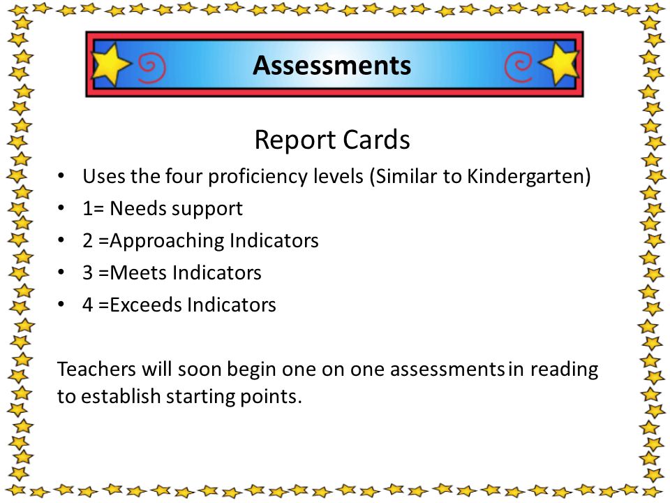 Assessments Report Cards Uses the four proficiency levels (Similar to Kindergarten) 1= Needs support 2 =Approaching Indicators 3 =Meets Indicators 4 =Exceeds Indicators Teachers will soon begin one on one assessments in reading to establish starting points.