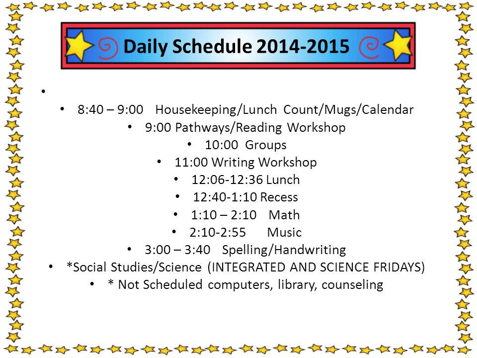 Daily Schedule :40 – 9:00Housekeeping/Lunch Count/Mugs/Calendar 9:00Pathways/Reading Workshop 10:00 Groups 11:00 Writing Workshop 12:06-12:36 Lunch 12:40-1:10 Recess 1:10 – 2:10Math 2:10-2:55 Music 3:00 – 3:40Spelling/Handwriting *Social Studies/Science (INTEGRATED AND SCIENCE FRIDAYS) * Not Scheduled computers, library, counseling