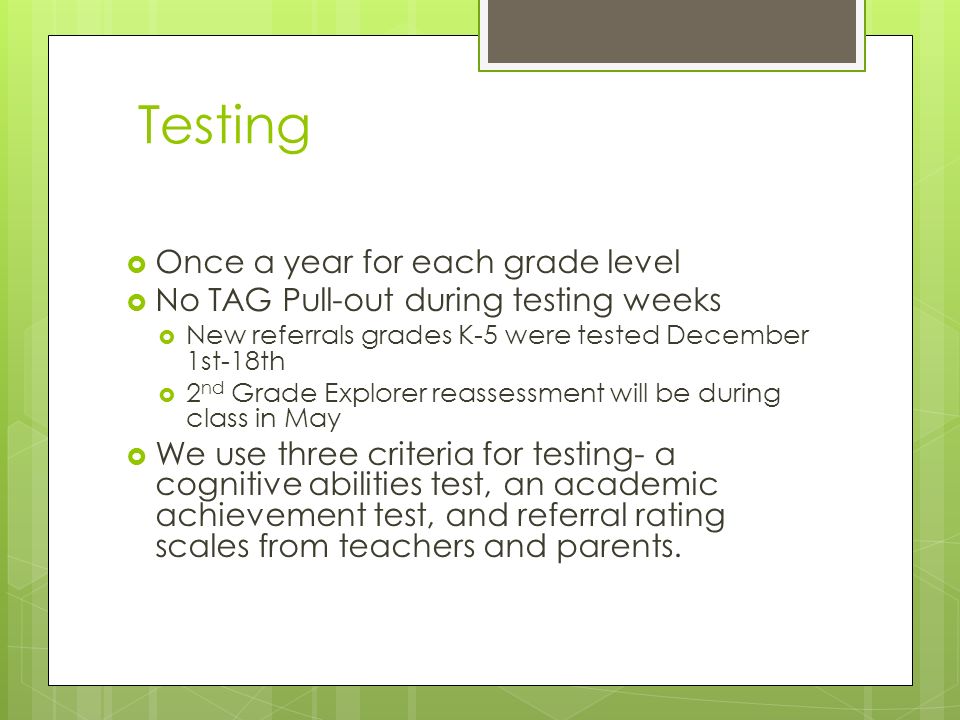 Testing  Once a year for each grade level  No TAG Pull-out during testing weeks  New referrals grades K-5 were tested December 1st-18th  2 nd Grade Explorer reassessment will be during class in May  We use three criteria for testing- a cognitive abilities test, an academic achievement test, and referral rating scales from teachers and parents.