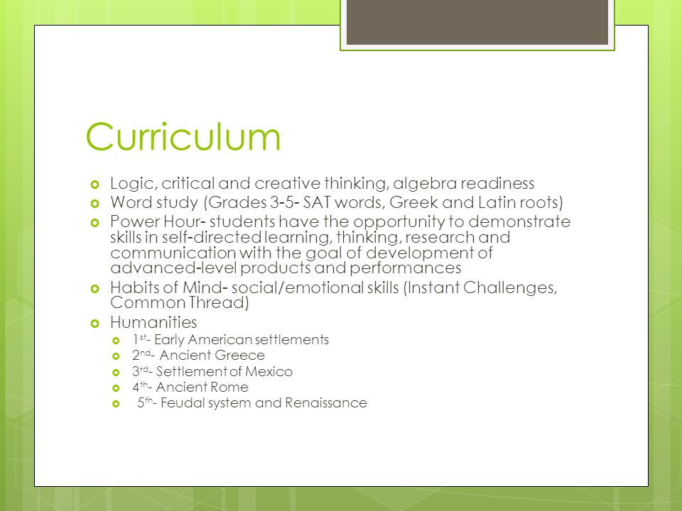 Curriculum  Logic, critical and creative thinking, algebra readiness  Word study (Grades 3-5- SAT words, Greek and Latin roots)  Power Hour- students have the opportunity to demonstrate skills in self-directed learning, thinking, research and communication with the goal of development of advanced-level products and performances  Habits of Mind- social/emotional skills (Instant Challenges, Common Thread)  Humanities  1 st - Early American settlements  2 nd - Ancient Greece  3 rd - Settlement of Mexico  4 th - Ancient Rome  5 th - Feudal system and Renaissance