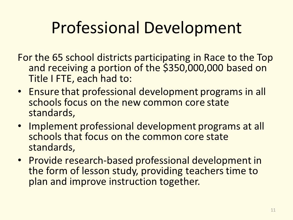 Professional Development For the 65 school districts participating in Race to the Top and receiving a portion of the $350,000,000 based on Title I FTE, each had to: Ensure that professional development programs in all schools focus on the new common core state standards, Implement professional development programs at all schools that focus on the common core state standards, Provide research-based professional development in the form of lesson study, providing teachers time to plan and improve instruction together.