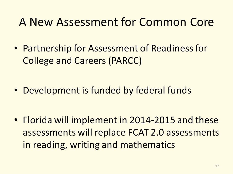 A New Assessment for Common Core Partnership for Assessment of Readiness for College and Careers (PARCC) Development is funded by federal funds Florida will implement in and these assessments will replace FCAT 2.0 assessments in reading, writing and mathematics 13