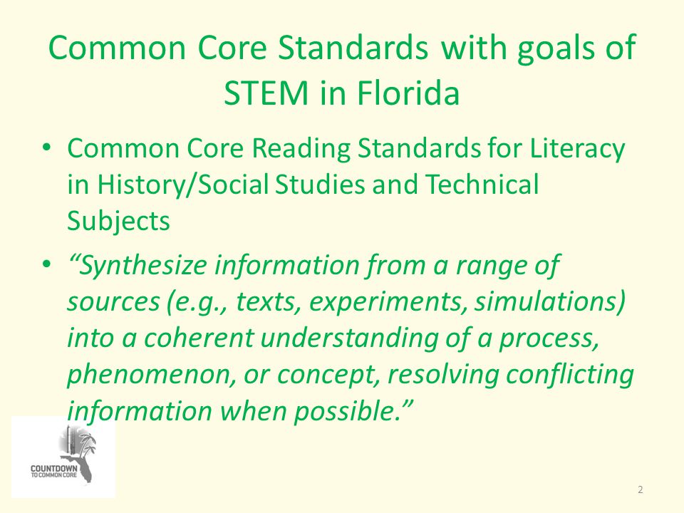 Common Core Standards with goals of STEM in Florida 2 Common Core Reading Standards for Literacy in History/Social Studies and Technical Subjects Synthesize information from a range of sources (e.g., texts, experiments, simulations) into a coherent understanding of a process, phenomenon, or concept, resolving conflicting information when possible.