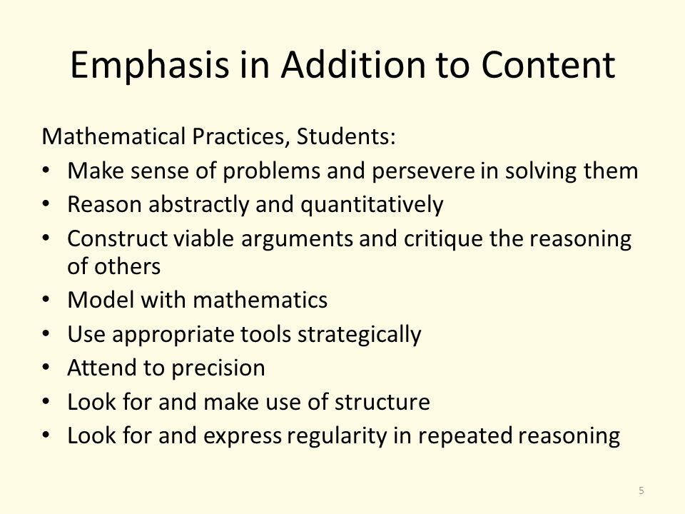 Emphasis in Addition to Content Mathematical Practices, Students: Make sense of problems and persevere in solving them Reason abstractly and quantitatively Construct viable arguments and critique the reasoning of others Model with mathematics Use appropriate tools strategically Attend to precision Look for and make use of structure Look for and express regularity in repeated reasoning 5