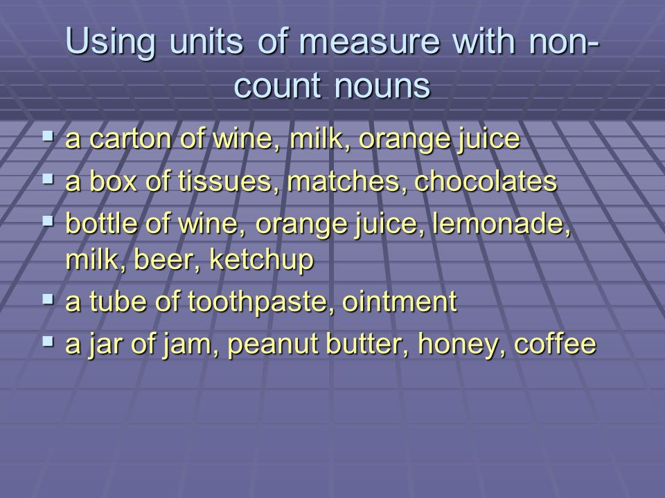 Using units of measure with non- count nouns  a carton of wine, milk, orange juice  a box of tissues, matches, chocolates  bottle of wine, orange juice, lemonade, milk, beer, ketchup  a tube of toothpaste, ointment  a jar of jam, peanut butter, honey, coffee