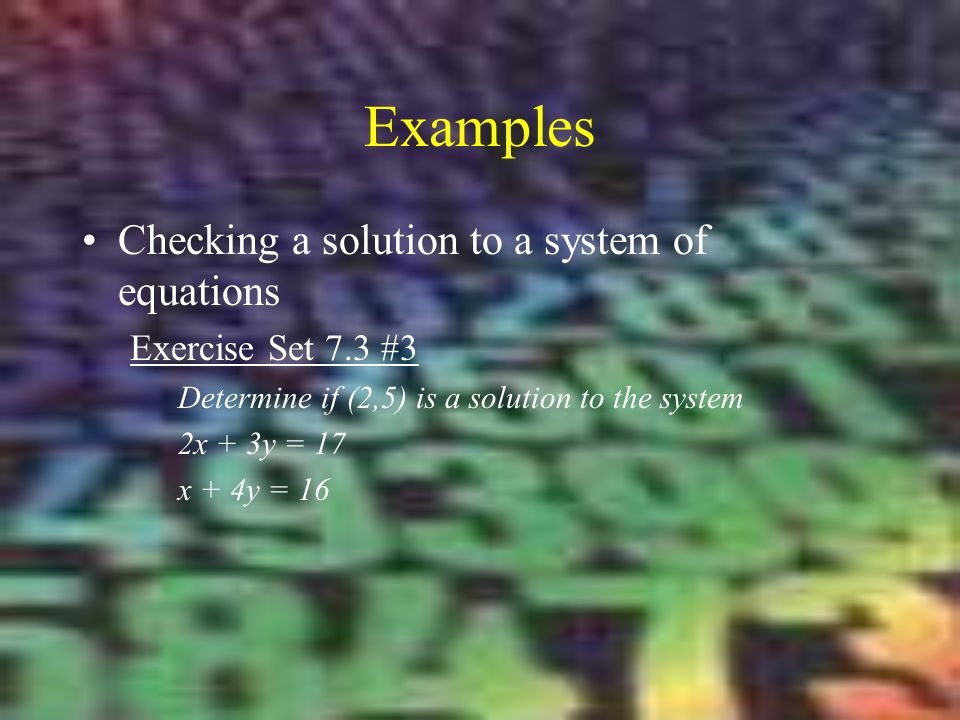 Examples Checking a solution to a system of equations Exercise Set 7.3 #3 Determine if (2,5) is a solution to the system 2x + 3y = 17 x + 4y = 16