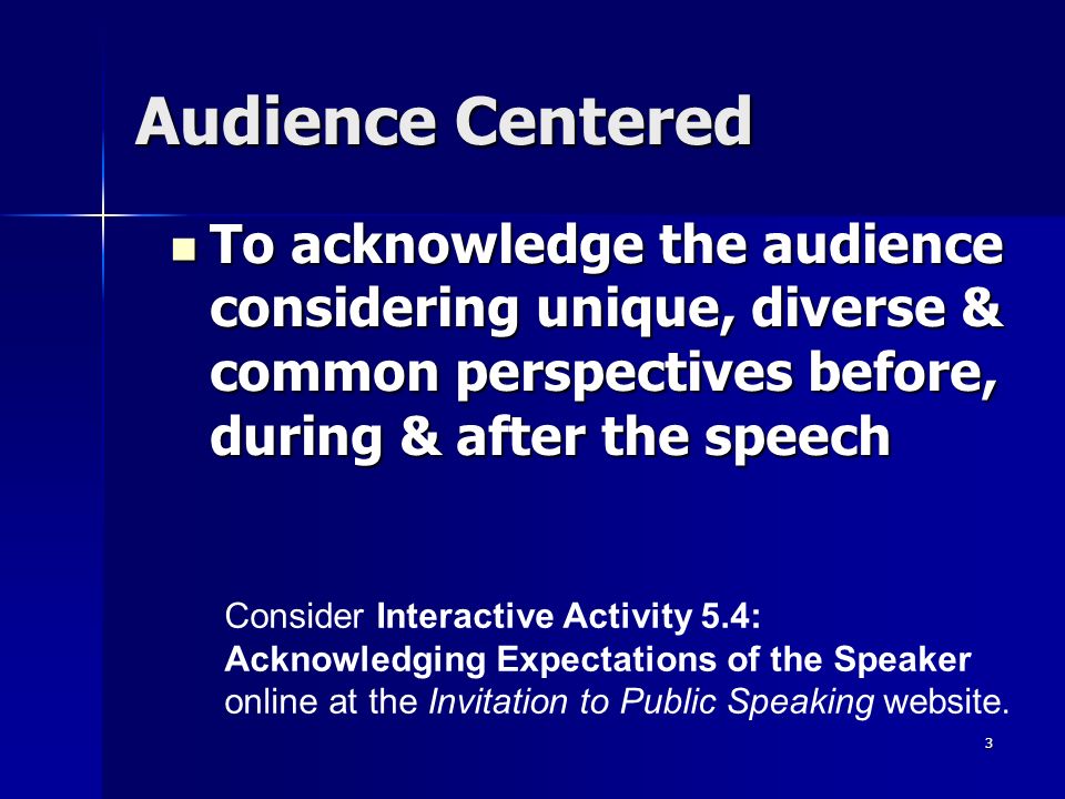 3 Audience Centered To acknowledge the audience considering unique, diverse & common perspectives before, during & after the speech To acknowledge the audience considering unique, diverse & common perspectives before, during & after the speech Consider Interactive Activity 5.4: Acknowledging Expectations of the Speaker online at the Invitation to Public Speaking website.