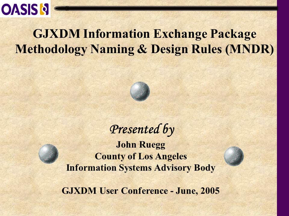 GJXDM Information Exchange Package Methodology Naming & Design Rules (MNDR) John Ruegg County of Los Angeles Information Systems Advisory Body GJXDM User Conference - June, 2005 Presented by