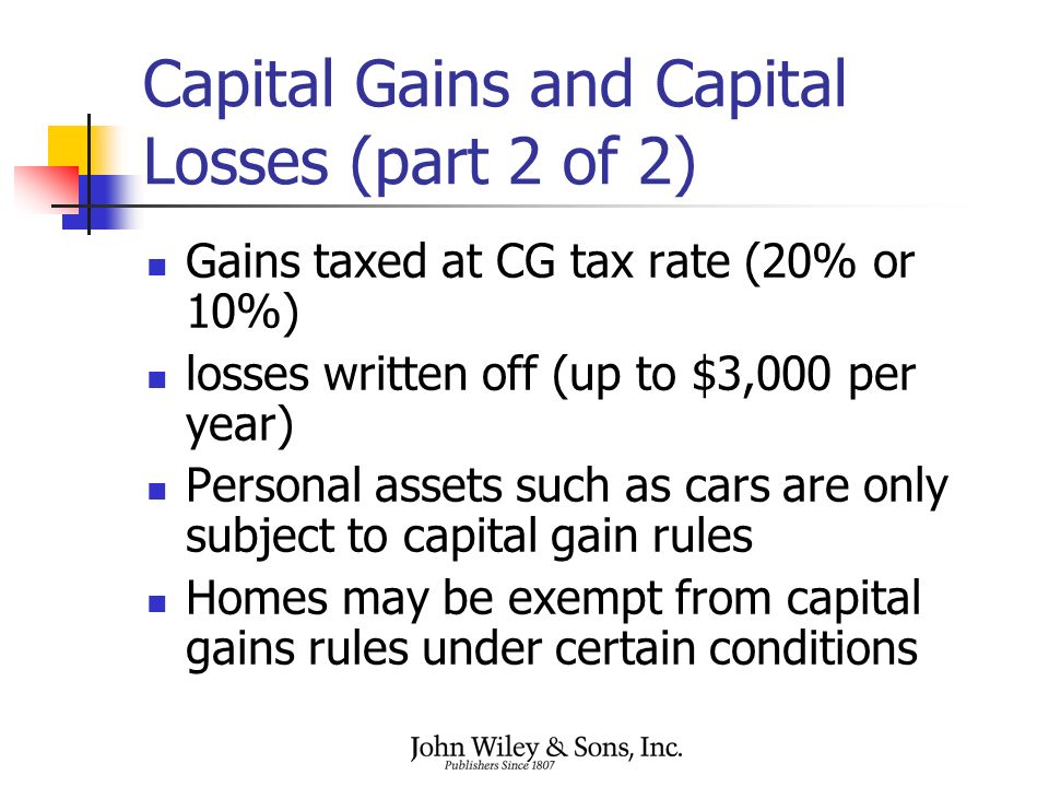 Capital Gains and Capital Losses (part 2 of 2) Gains taxed at CG tax rate (20% or 10%) losses written off (up to $3,000 per year) Personal assets such as cars are only subject to capital gain rules Homes may be exempt from capital gains rules under certain conditions