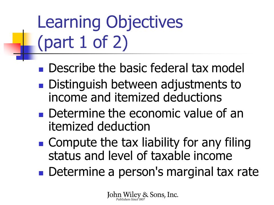 Learning Objectives (part 1 of 2) Describe the basic federal tax model Distinguish between adjustments to income and itemized deductions Determine the economic value of an itemized deduction Compute the tax liability for any filing status and level of taxable income Determine a person s marginal tax rate