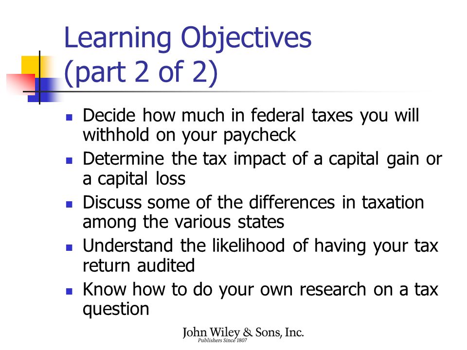Learning Objectives (part 2 of 2) Decide how much in federal taxes you will withhold on your paycheck Determine the tax impact of a capital gain or a capital loss Discuss some of the differences in taxation among the various states Understand the likelihood of having your tax return audited Know how to do your own research on a tax question