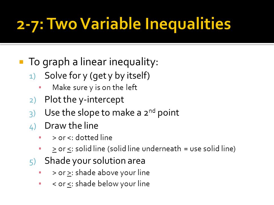  To graph a linear inequality: 1) Solve for y (get y by itself) ▪ Make sure y is on the left 2) Plot the y-intercept 3) Use the slope to make a 2 nd point 4) Draw the line ▪ > or <: dotted line ▪ > or <: solid line (solid line underneath = use solid line) 5) Shade your solution area ▪ > or >: shade above your line ▪ < or <: shade below your line