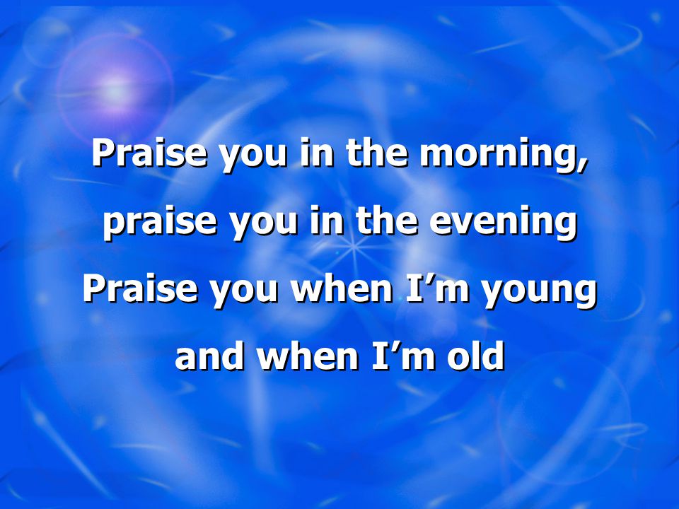 Praise you in the morning, praise you in the evening Praise you when I’m young and when I’m old Praise you in the morning, praise you in the evening Praise you when I’m young and when I’m old