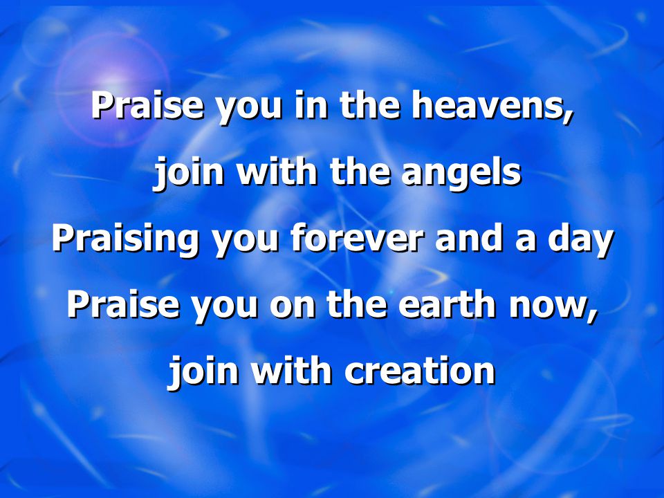 Praise you in the heavens, join with the angels Praising you forever and a day Praise you on the earth now, join with creation Praise you in the heavens, join with the angels Praising you forever and a day Praise you on the earth now, join with creation