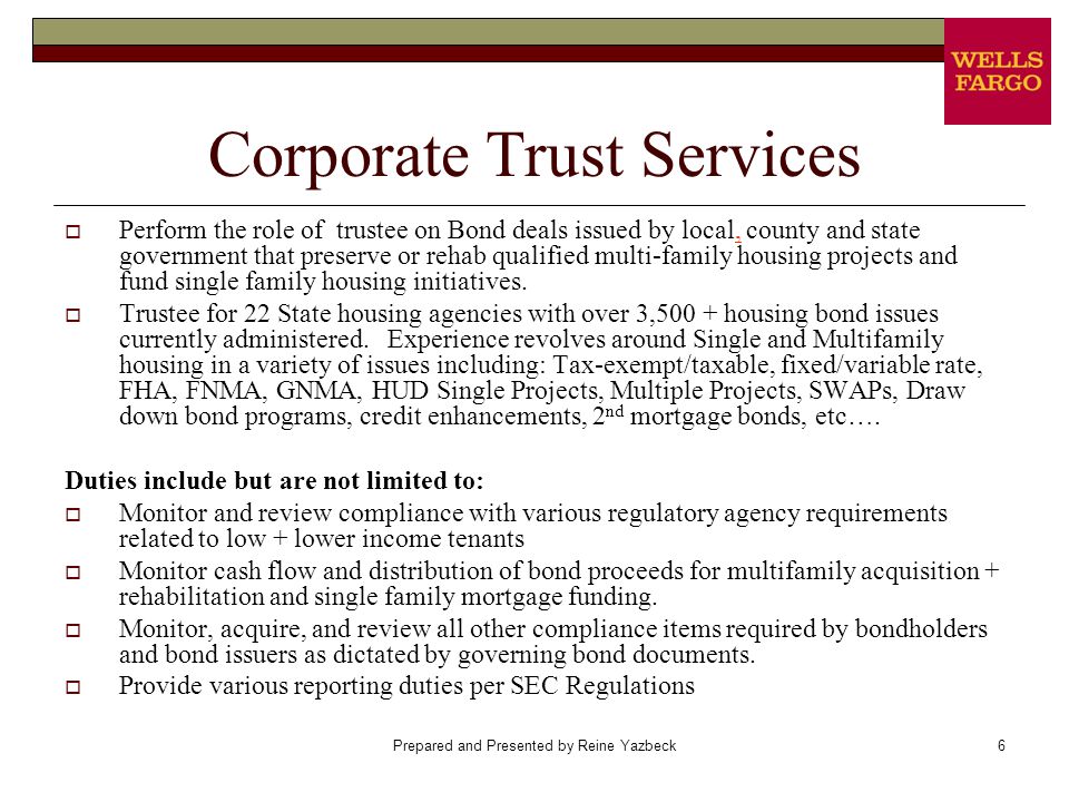 Prepared and Presented by Reine Yazbeck6 Corporate Trust Services  Perform the role of trustee on Bond deals issued by local, county and state government that preserve or rehab qualified multi-family housing projects and fund single family housing initiatives.