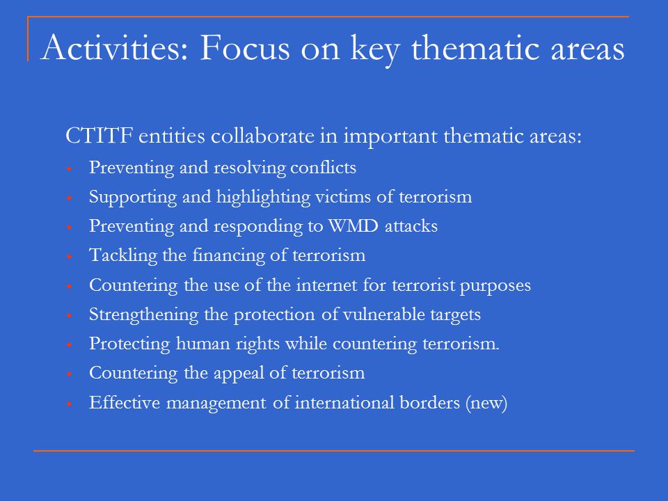 Activities: Focus on key thematic areas CTITF entities collaborate in important thematic areas:  Preventing and resolving conflicts  Supporting and highlighting victims of terrorism  Preventing and responding to WMD attacks  Tackling the financing of terrorism  Countering the use of the internet for terrorist purposes  Strengthening the protection of vulnerable targets  Protecting human rights while countering terrorism.