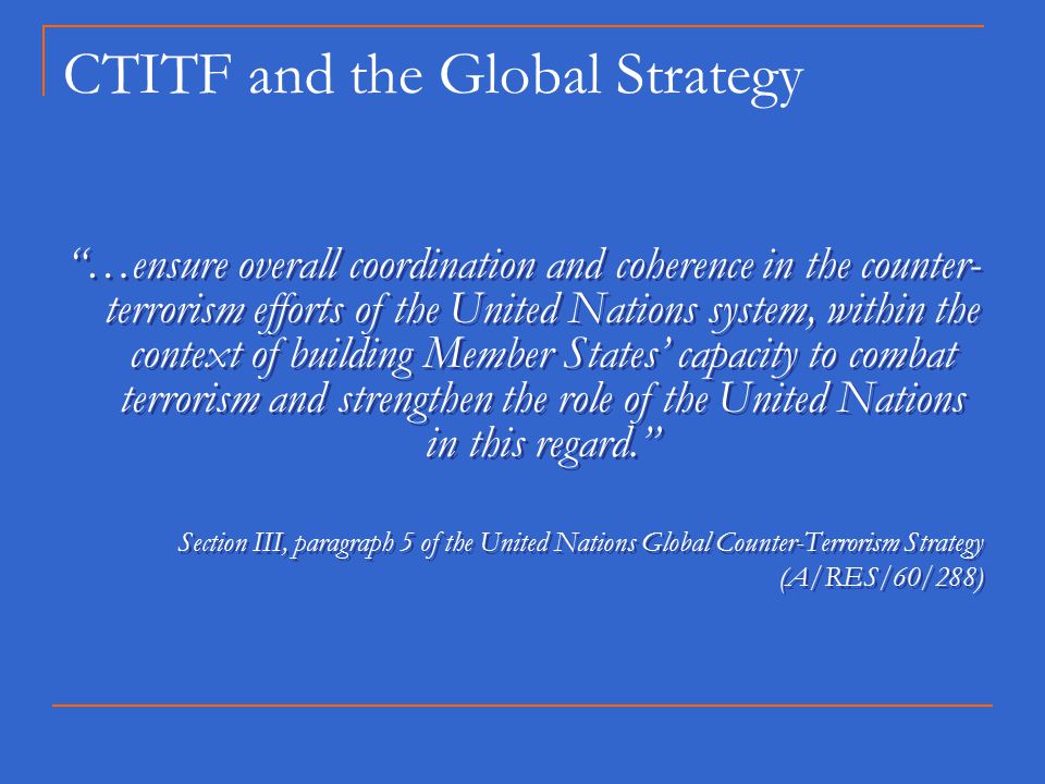CTITF and the Global Strategy …ensure overall coordination and coherence in the counter- terrorism efforts of the United Nations system, within the context of building Member States’ capacity to combat terrorism and strengthen the role of the United Nations in this regard. Section III, paragraph 5 of the United Nations Global Counter-Terrorism Strategy (A/RES/60/288) …ensure overall coordination and coherence in the counter- terrorism efforts of the United Nations system, within the context of building Member States’ capacity to combat terrorism and strengthen the role of the United Nations in this regard. Section III, paragraph 5 of the United Nations Global Counter-Terrorism Strategy (A/RES/60/288)