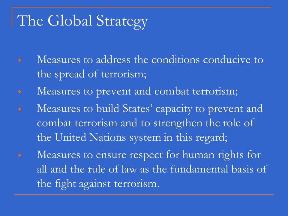 The Global Strategy  Measures to address the conditions conducive to the spread of terrorism;  Measures to prevent and combat terrorism;  Measures to build States’ capacity to prevent and combat terrorism and to strengthen the role of the United Nations system in this regard;  Measures to ensure respect for human rights for all and the rule of law as the fundamental basis of the fight against terrorism.