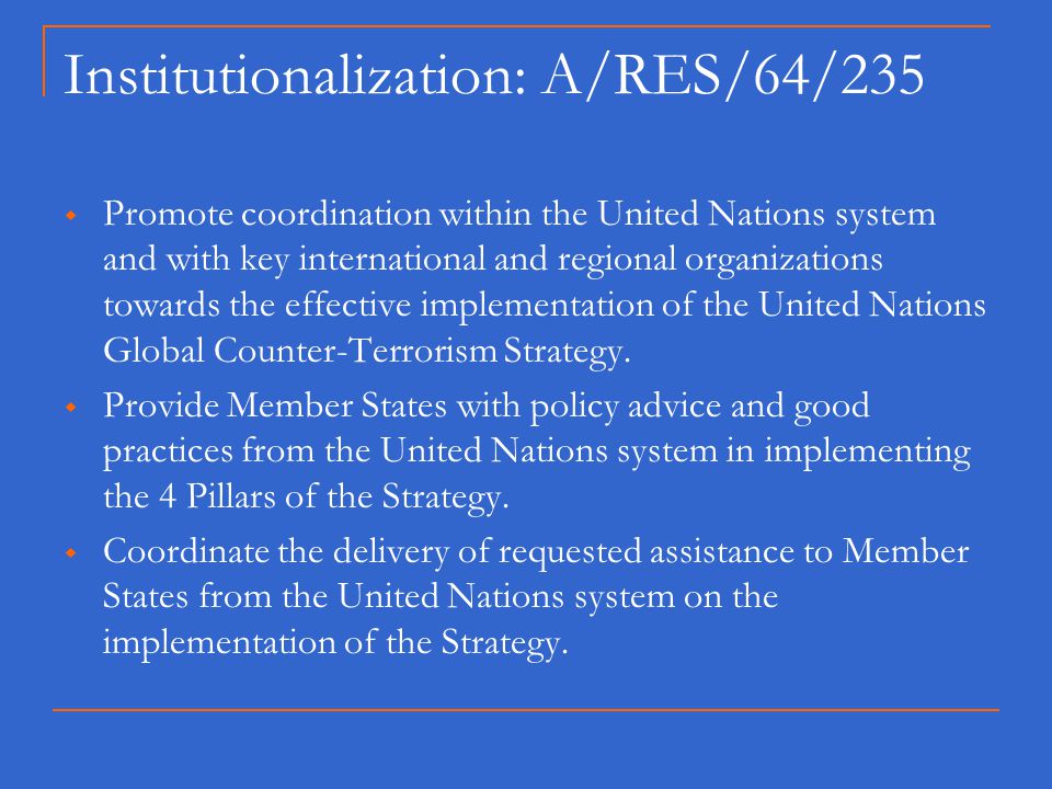 Institutionalization: A/RES/64/235  Promote coordination within the United Nations system and with key international and regional organizations towards the effective implementation of the United Nations Global Counter-Terrorism Strategy.