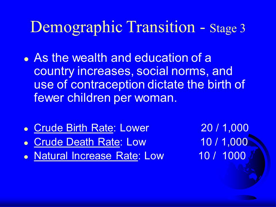 Demographic Transition - Stage 3 ● As the wealth and education of a country increases, social norms, and use of contraception dictate the birth of fewer children per woman.